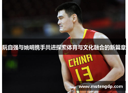 阮自强与姚明携手共进探索体育与文化融合的新篇章