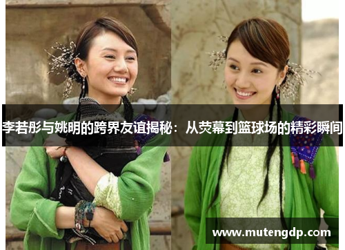 李若彤与姚明的跨界友谊揭秘：从荧幕到篮球场的精彩瞬间
