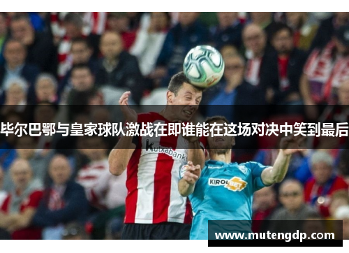 毕尔巴鄂与皇家球队激战在即谁能在这场对决中笑到最后